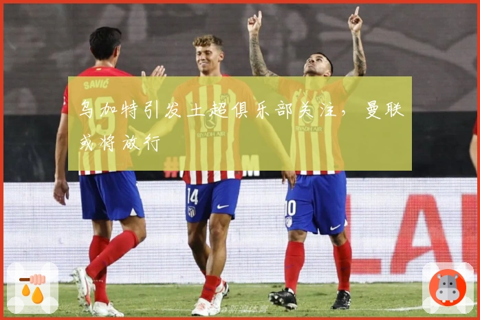 乌加特引发土超俱乐部关注，曼联或将放行