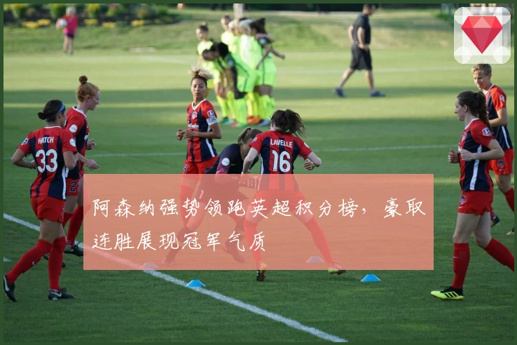 阿森纳强势领跑英超积分榜，豪取连胜展现冠军气质