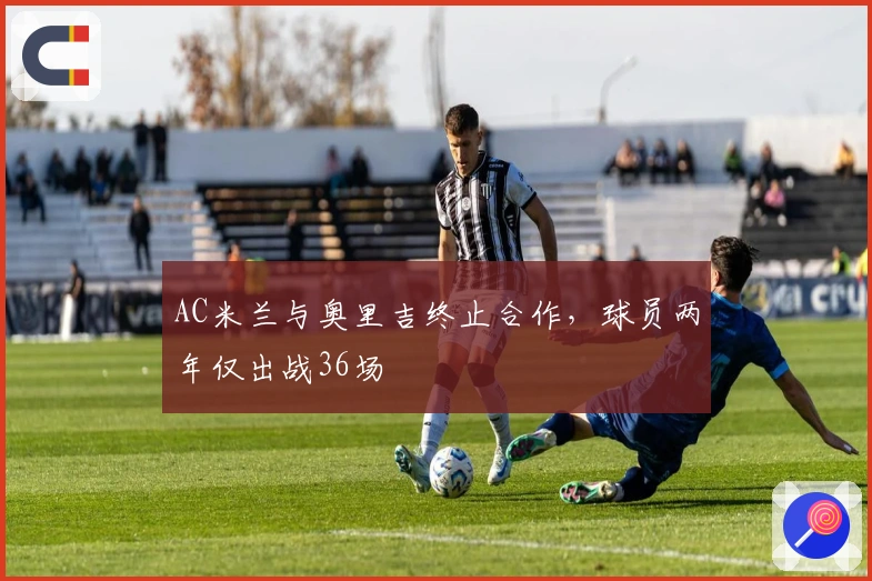 AC米兰与奥里吉终止合作，球员两年仅出战36场