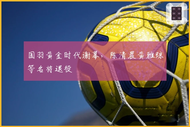 国羽黄金时代谢幕，陈清晨黄雅琼等名将退役
