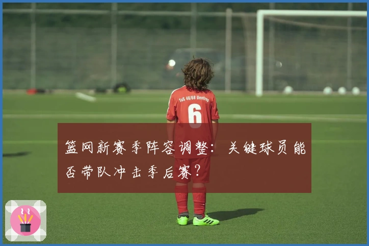 篮网新赛季阵容调整：关键球员能否带队冲击季后赛？