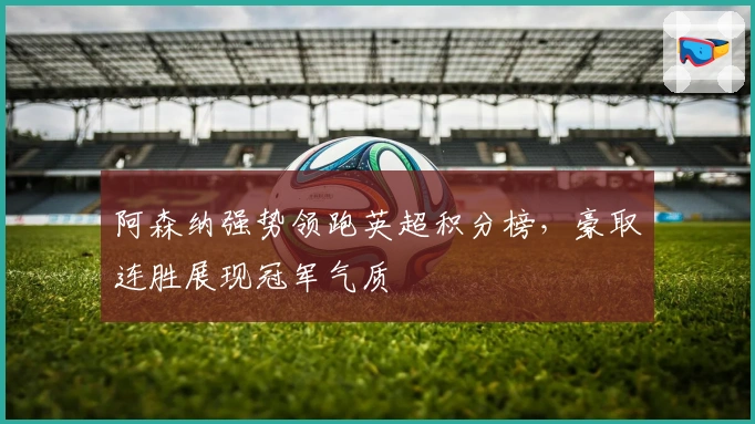 阿森纳强势领跑英超积分榜，豪取连胜展现冠军气质