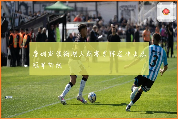 詹姆斯领衔湖人新赛季阵容冲击总冠军阵线