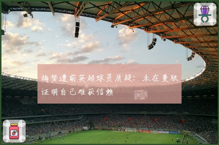 梅努遭前英超球员质疑：未在曼联证明自己难获信赖