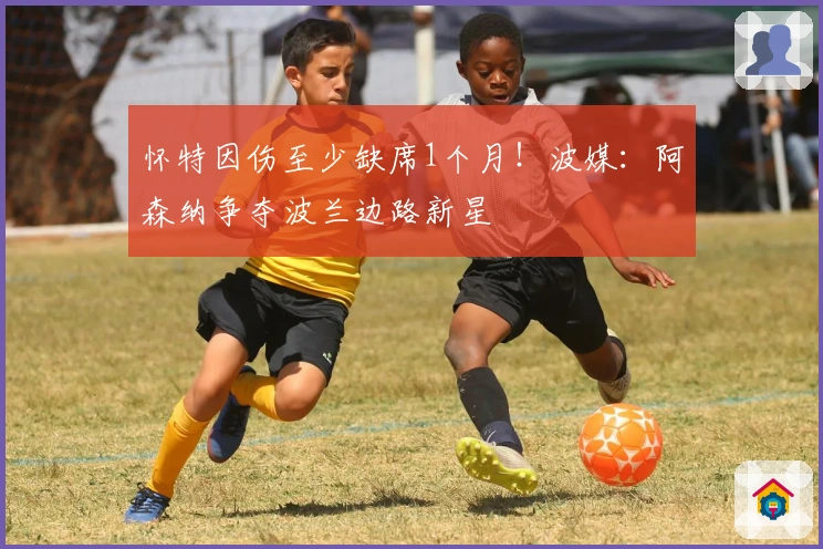 怀特因伤至少缺席1个月！波媒：阿森纳争夺波兰边路新星